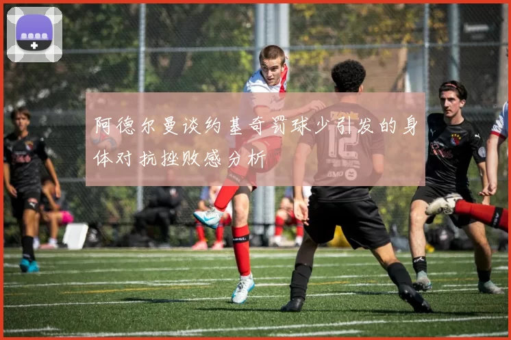 阿德尔曼谈约基奇罚球少引发的身体对抗挫败感分析