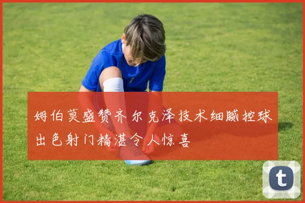 姆伯莫盛赞齐尔克泽技术细腻控球出色射门精湛令人惊喜