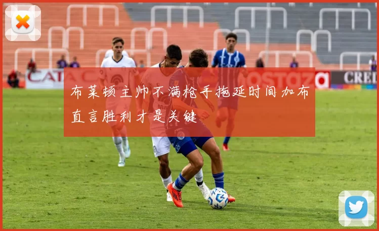 布莱顿主帅不满枪手拖延时间加布直言胜利才是关键