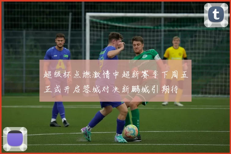 超级杯点燃激情中超新赛季下周五正式开启蓉城对决新鹏城引期待