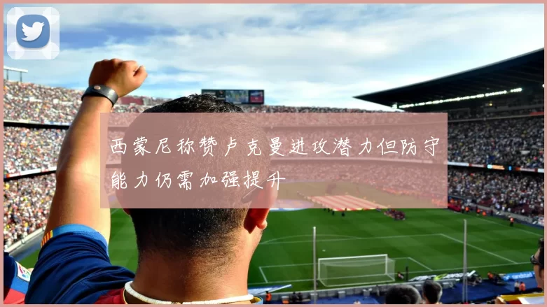 西蒙尼称赞卢克曼进攻潜力但防守能力仍需加强提升