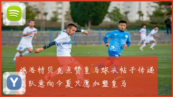 施洛特贝克点赞皇马球衣帖子传递离队意向今夏只愿加盟皇马