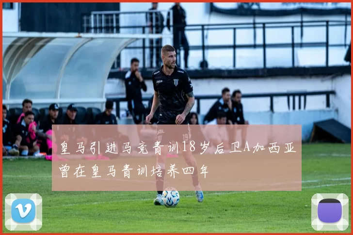 皇马引进马竞青训18岁后卫A加西亚曾在皇马青训培养四年