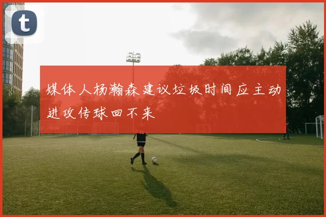媒体人杨瀚森建议垃圾时间应主动进攻传球回不来