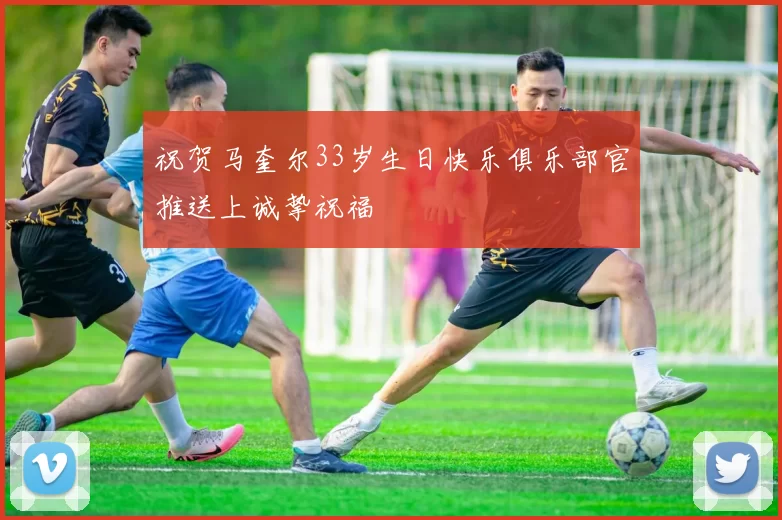 祝贺马奎尔33岁生日快乐俱乐部官推送上诚挚祝福