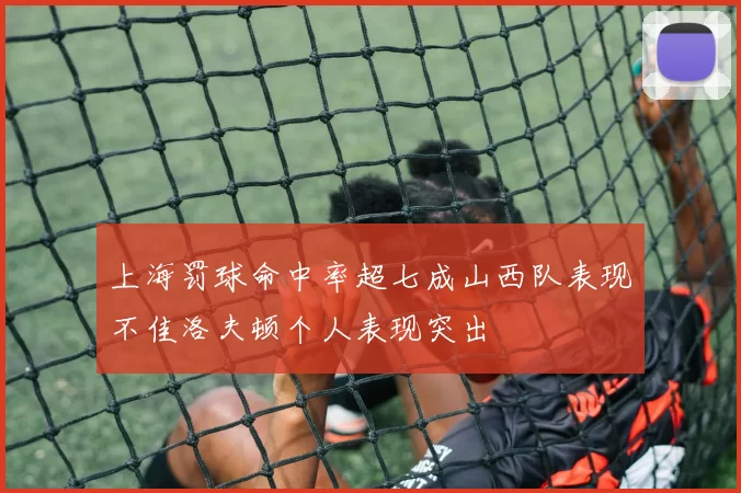 上海罚球命中率超七成山西队表现不佳洛夫顿个人表现突出