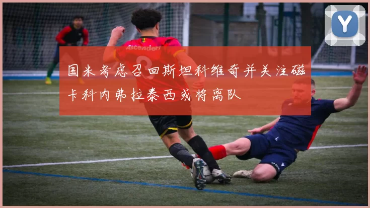 国米考虑召回斯坦科维奇并关注磁卡科内弗拉泰西或将离队