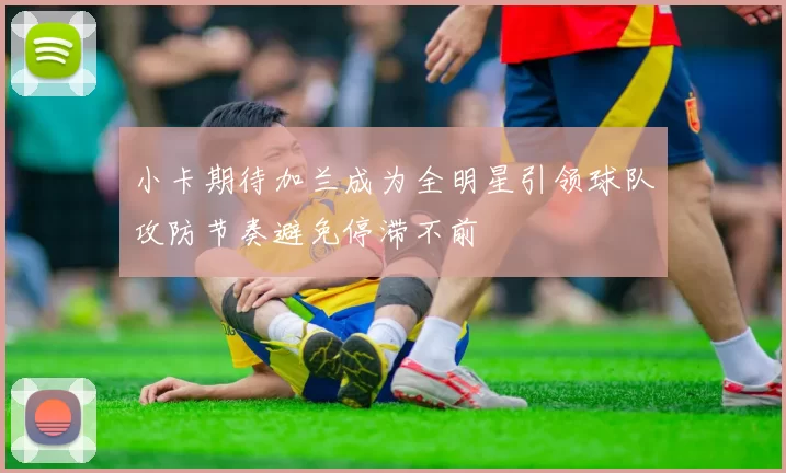 小卡期待加兰成为全明星引领球队攻防节奏避免停滞不前