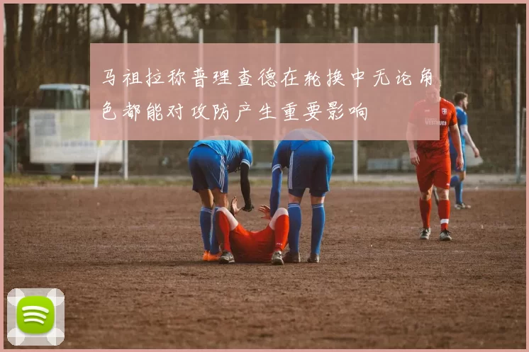 马祖拉称普理查德在轮换中无论角色都能对攻防产生重要影响