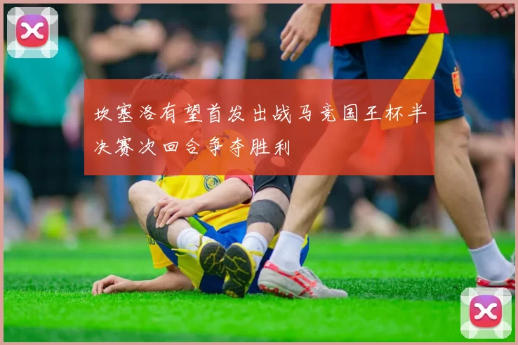 坎塞洛有望首发出战马竞国王杯半决赛次回合争夺胜利