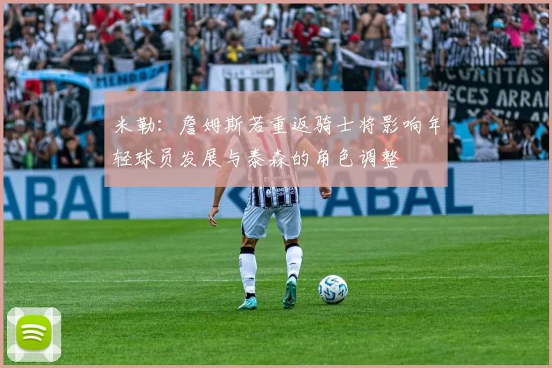 米勒：詹姆斯若重返骑士将影响年轻球员发展与泰森的角色调整
